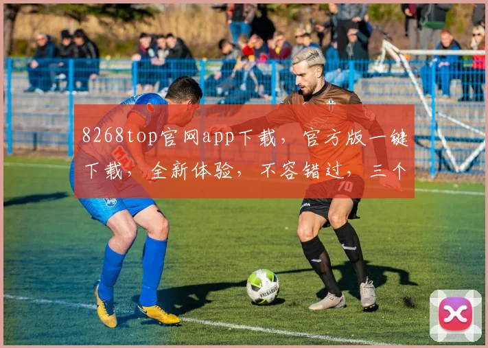 8268top官网app下载，官方版一键下载，全新体验，不容错过，三个理由让你心动